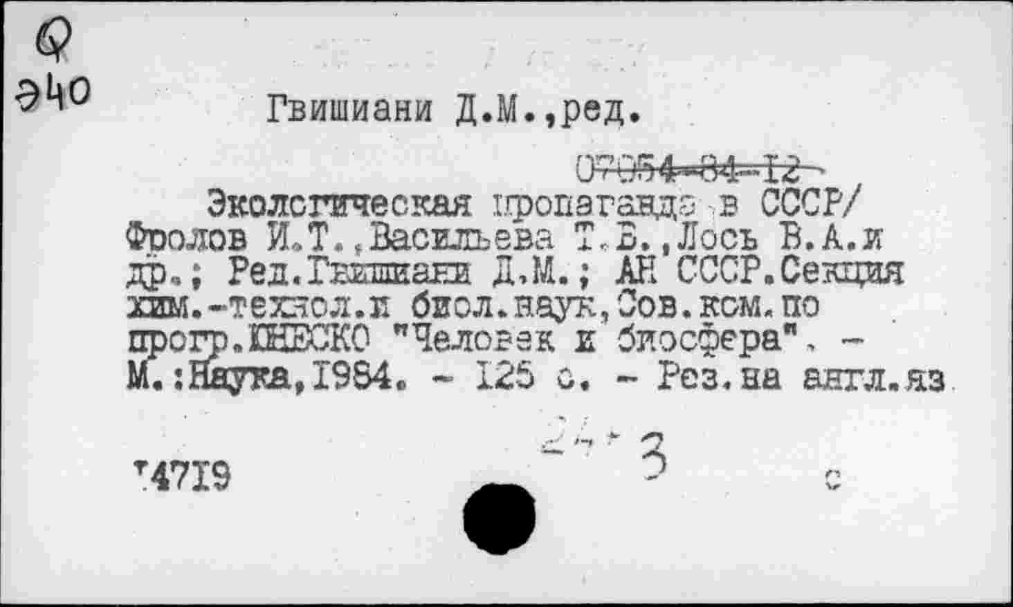 ﻿<?
Гвишиани Д.М.,ред.
07и!54-»84-12 '
Экологическая пропаганда в СССР/ Фоолов И.Т.»Васильева Т,В.,Лось В.А.и др,; Ред.Гвишиани Д.М.; АН СССР.Сенция хим.-технол.и биол.наук,Сов.ком.по прогр.ШЕСКО "Человек и биосфера", -М. :ЙаукаД984, - 125 с. - Рез.на англ.яз
Т47Х9